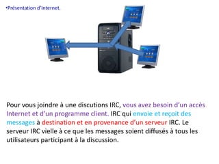•Présentation d’Internet. 
Pour vous joindre à une discutions IRC, vous avez besoin d’un accès 
Internet et d’un programme client. IRC qui envoie et reçoit des 
messages à destination et en provenance d’un serveur IRC. Le 
serveur IRC vielle à ce que les messages soient diffusés à tous les 
utilisateurs participant à la discussion. 
 