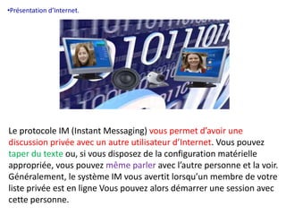 •Présentation d’Internet. 
Le protocole IM (Instant Messaging) vous permet d’avoir une 
discussion privée avec un autre utilisateur d’Internet. Vous pouvez 
taper du texte ou, si vous disposez de la configuration matérielle 
appropriée, vous pouvez même parler avec l’autre personne et la voir. 
Généralement, le système IM vous avertit lorsqu’un membre de votre 
liste privée est en ligne Vous pouvez alors démarrer une session avec 
cette personne. 
 