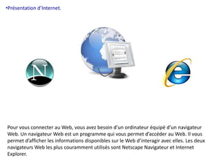 •Présentation d’Internet. 
Pour vous connecter au Web, vous avez besoin d’un ordinateur équipé d’un navigateur 
Web. Un navigateur Web est un programme qui vous permet d’accéder au Web. Il vous 
permet d’afficher les informations disponibles sur le Web d’interagir avec elles. Les deux 
navigateurs Web les plus couramment utilisés sont Netscape Navigateur et Internet 
Explorer. 
 