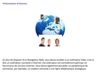 •Présentation d’Internet. 
En plus de disposer d’un Navigateur Web, vous devez accéder à un ordinateur hôte, c'est-à-dire 
un ordinateur connecté à Internet. Cet ordinateur est normalement géré par un 
fournisseur de services Internet. Vous devez également posséder un périphérique de 
connexion, par exemple, un modem connecté à une ligne téléphonique analogique. 
 