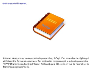 •Présentation d’Internet. 
Internet s’exécute sur un ensemble de protocoles ; il s’agit d’un ensemble de règles qui 
définissent le format des données. Ces protocoles comprennent la suite de protocoles 
TCP/IP (Transmission Control/Internet Protocol) qui a été créée en vue de normaliser la 
transmission des données. 
 