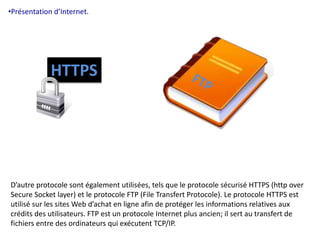 •Présentation d’Internet. 
HTTPS 
D’autre protocole sont également utilisées, tels que le protocole sécurisé HTTPS (http over 
Secure Socket layer) et le protocole FTP (File Transfert Protocole). Le protocole HTTPS est 
utilisé sur les sites Web d’achat en ligne afin de protéger les informations relatives aux 
crédits des utilisateurs. FTP est un protocole Internet plus ancien; il sert au transfert de 
fichiers entre des ordinateurs qui exécutent TCP/IP. 
 