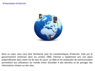 •Présentation d’Internet. 
Dans ce sujet, vous vous être familiarisé avec les caractéristiques d’Internet. Créé par le 
gouvernement américain dans les années 1960, Internet a rapidement pris une place 
prépondérante dans notre vie de tous les jours. Le Web et les protocoles de communication 
permettent aux utilisateurs du monde entier d’accéder à des données et de partager des 
informations situées sur des sites. 
 