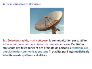•Le réseau téléphonique en informatique. 
Extrêmement rapide, mais coûteuse, la communication par satellite 
est une méthode de transmission de données efficace. L’utilisation 
croissante des téléphones et des ordinateurs portables contribue à la 
popularité des communications sans fil établies par l’intermédiaire de 
satellites ou de systèmes cellulaires. 
 