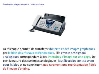 •Le réseau téléphonique en informatique. 
La télécopie permet de transférer du texte et des images graphiques 
par le biais des réseaux téléphoniques. Elle envoie des signaux 
analogiques correspondant à des intensités d’image sur une page. De 
part la nature des systèmes analogiques, les télécopies sont souvent 
peut lisibles et ne constituent que rarement une représentation fidèle 
de l’image d’origine. 
 