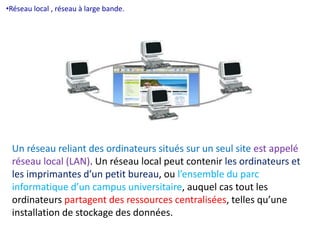 •Réseau local , réseau à large bande. 
Un réseau reliant des ordinateurs situés sur un seul site est appelé 
réseau local (LAN). Un réseau local peut contenir les ordinateurs et 
les imprimantes d’un petit bureau, ou l’ensemble du parc 
informatique d’un campus universitaire, auquel cas tout les 
ordinateurs partagent des ressources centralisées, telles qu’une 
installation de stockage des données. 
 