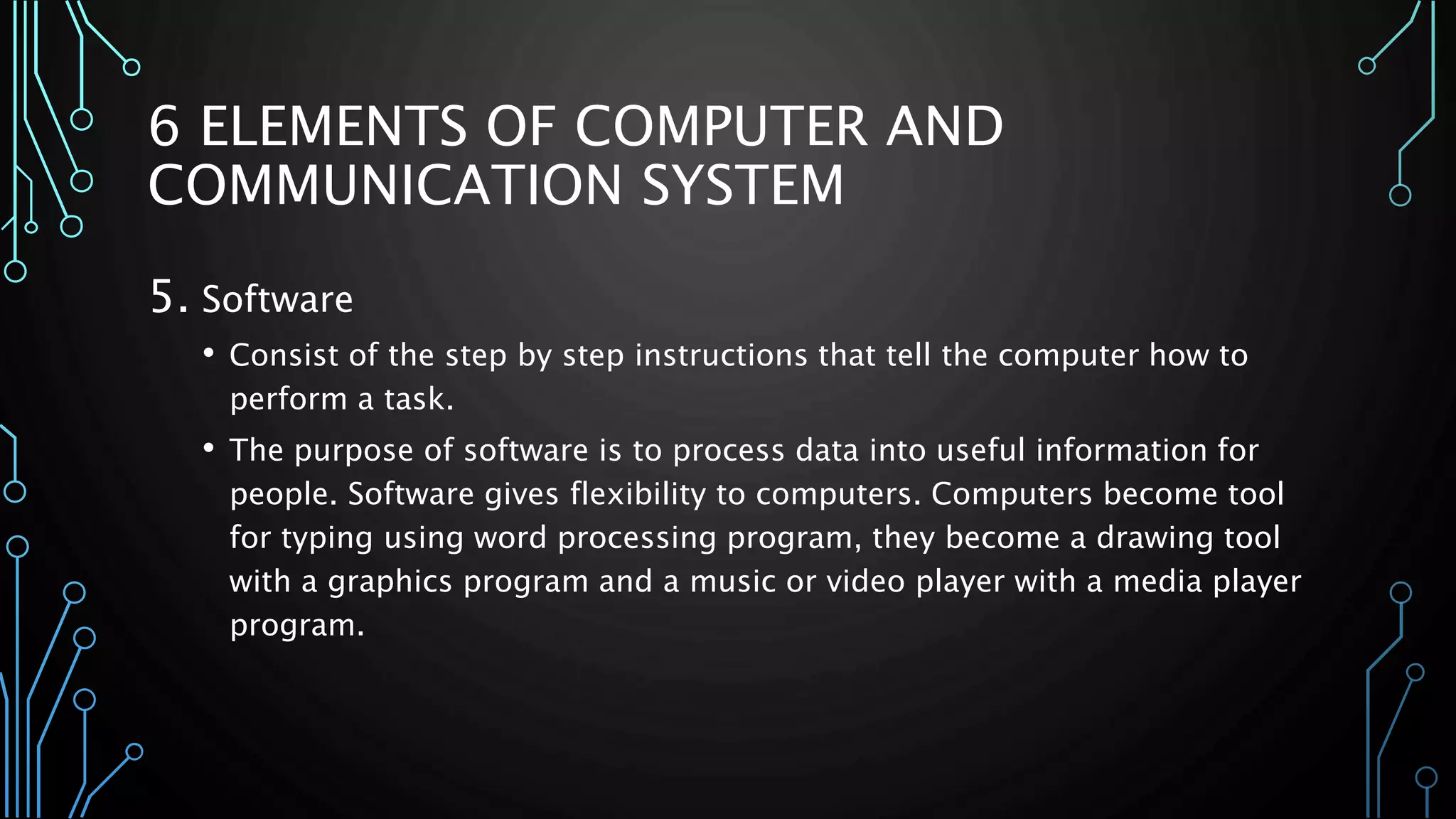 6 ELEMENTS OF COMPUTER AND 
COMMUNICATION SYSTEM 
5. Software 
• Consist of the step by step instructions that tell the computer how to 
perform a task. 
• The purpose of software is to process data into useful information for 
people. Software gives flexibility to computers. Computers become tool 
for typing using word processing program, they become a drawing tool 
with a graphics program and a music or video player with a media player 
program. 
 