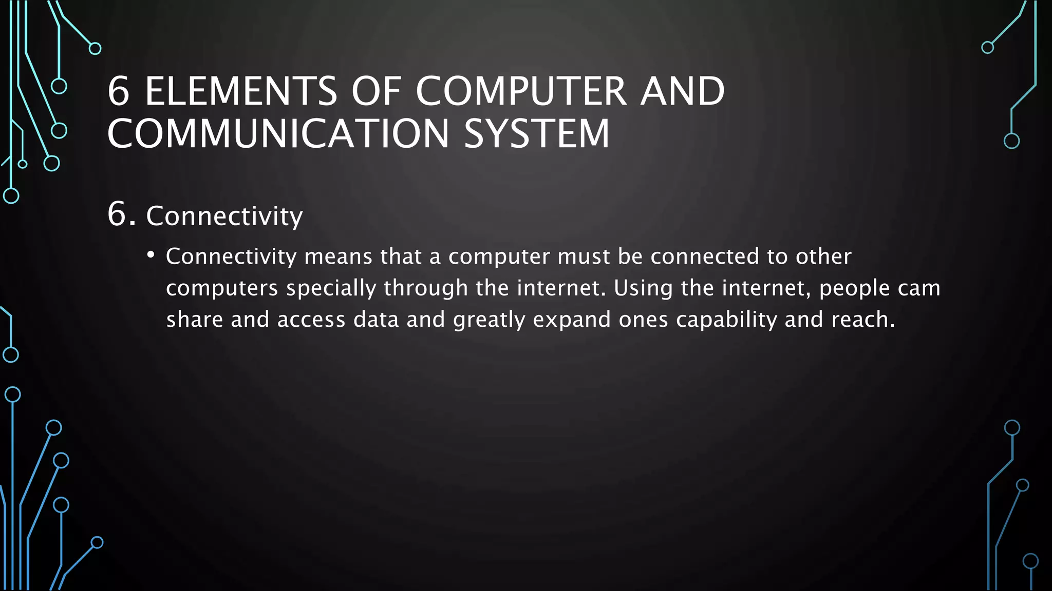 6 ELEMENTS OF COMPUTER AND 
COMMUNICATION SYSTEM 
6. Connectivity 
• Connectivity means that a computer must be connected to other 
computers specially through the internet. Using the internet, people cam 
share and access data and greatly expand ones capability and reach. 
