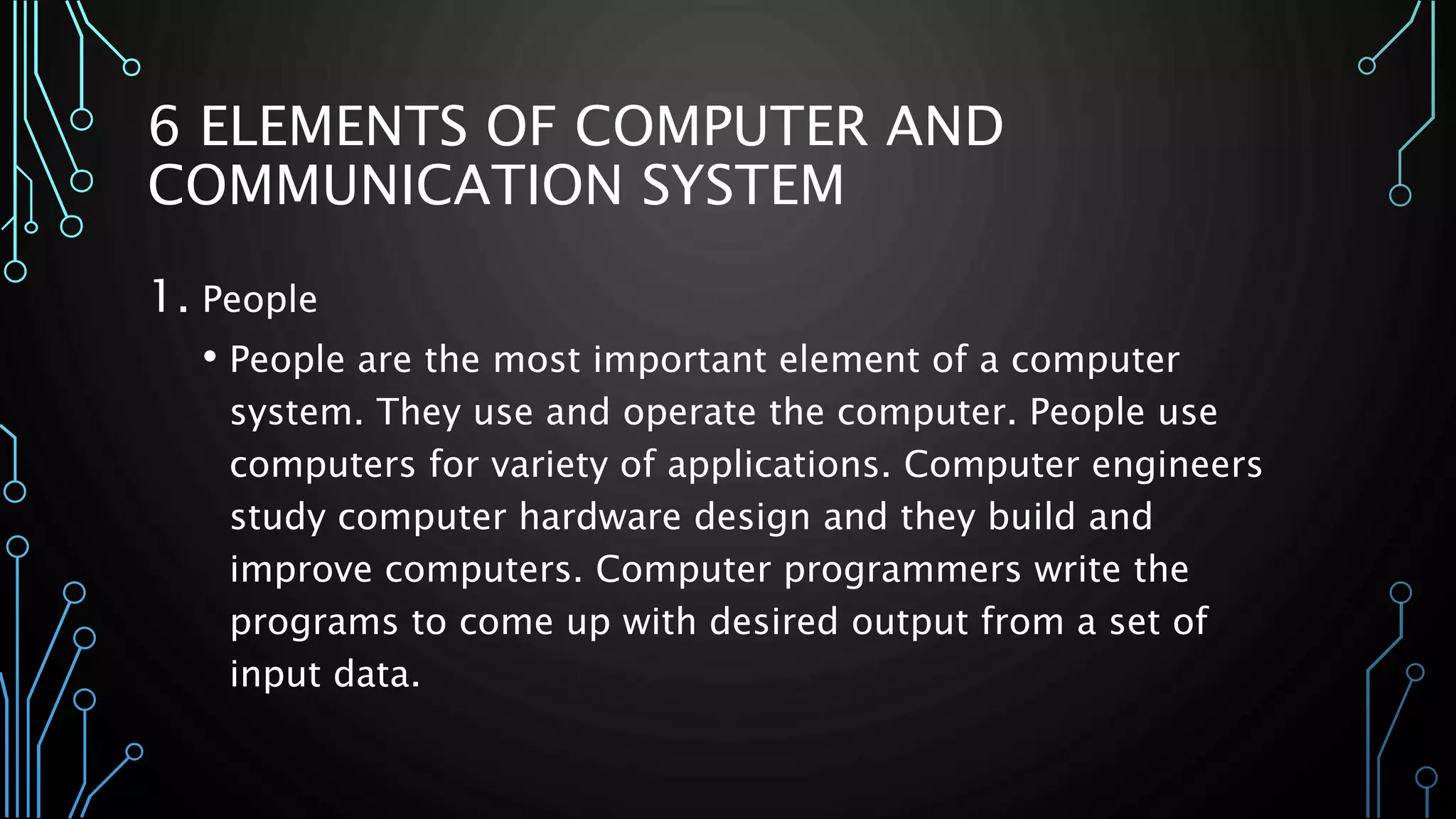 6 ELEMENTS OF COMPUTER AND 
COMMUNICATION SYSTEM 
1. People 
• People are the most important element of a computer 
system. They use and operate the computer. People use 
computers for variety of applications. Computer engineers 
study computer hardware design and they build and 
improve computers. Computer programmers write the 
programs to come up with desired output from a set of 
input data. 
 