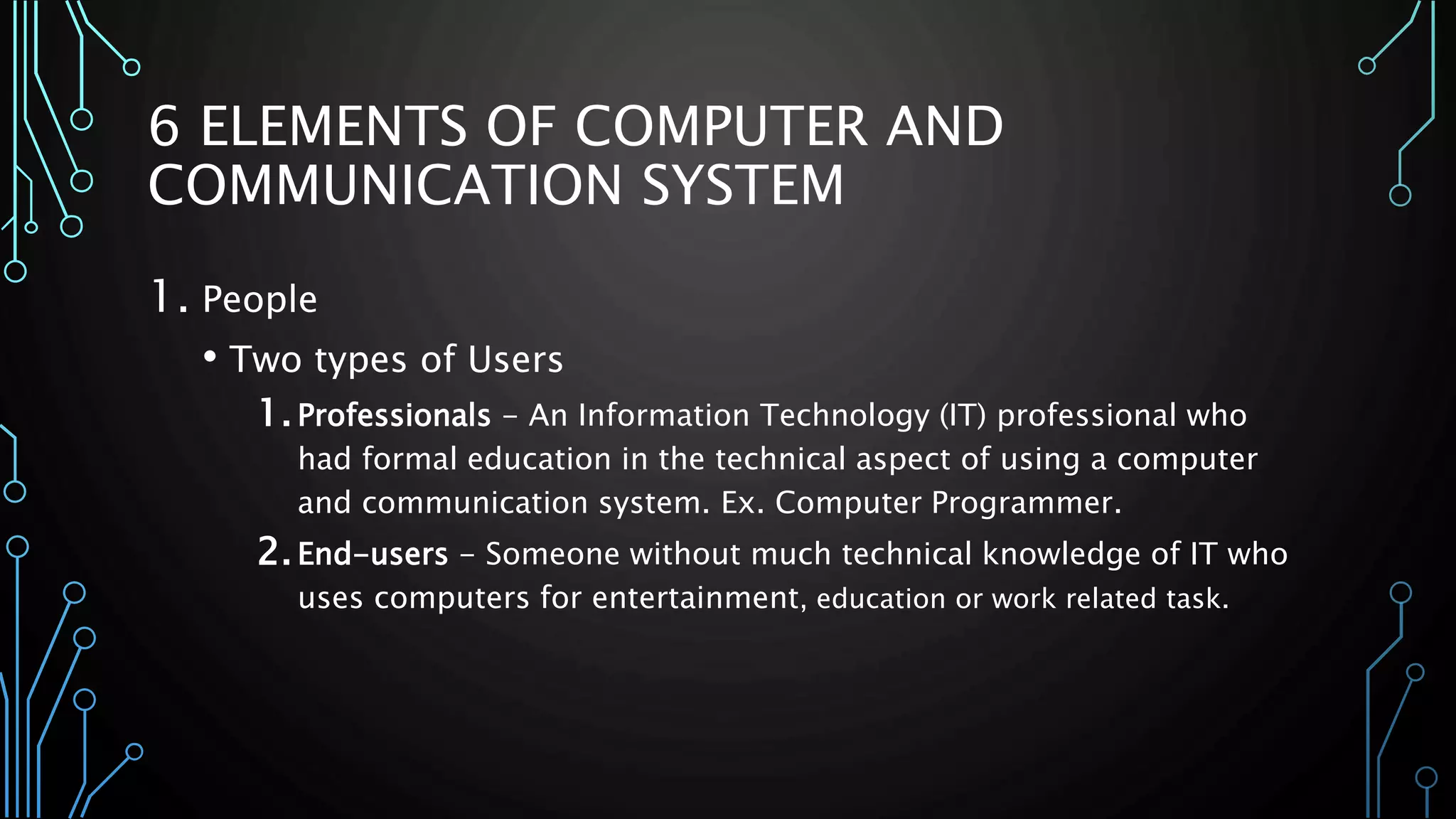 6 ELEMENTS OF COMPUTER AND 
COMMUNICATION SYSTEM 
1. People 
• Two types of Users 
1. Professionals - An Information Technology (IT) professional who 
had formal education in the technical aspect of using a computer 
and communication system. Ex. Computer Programmer. 
2. End-users - Someone without much technical knowledge of IT who 
uses computers for entertainment, education or work related task. 
 