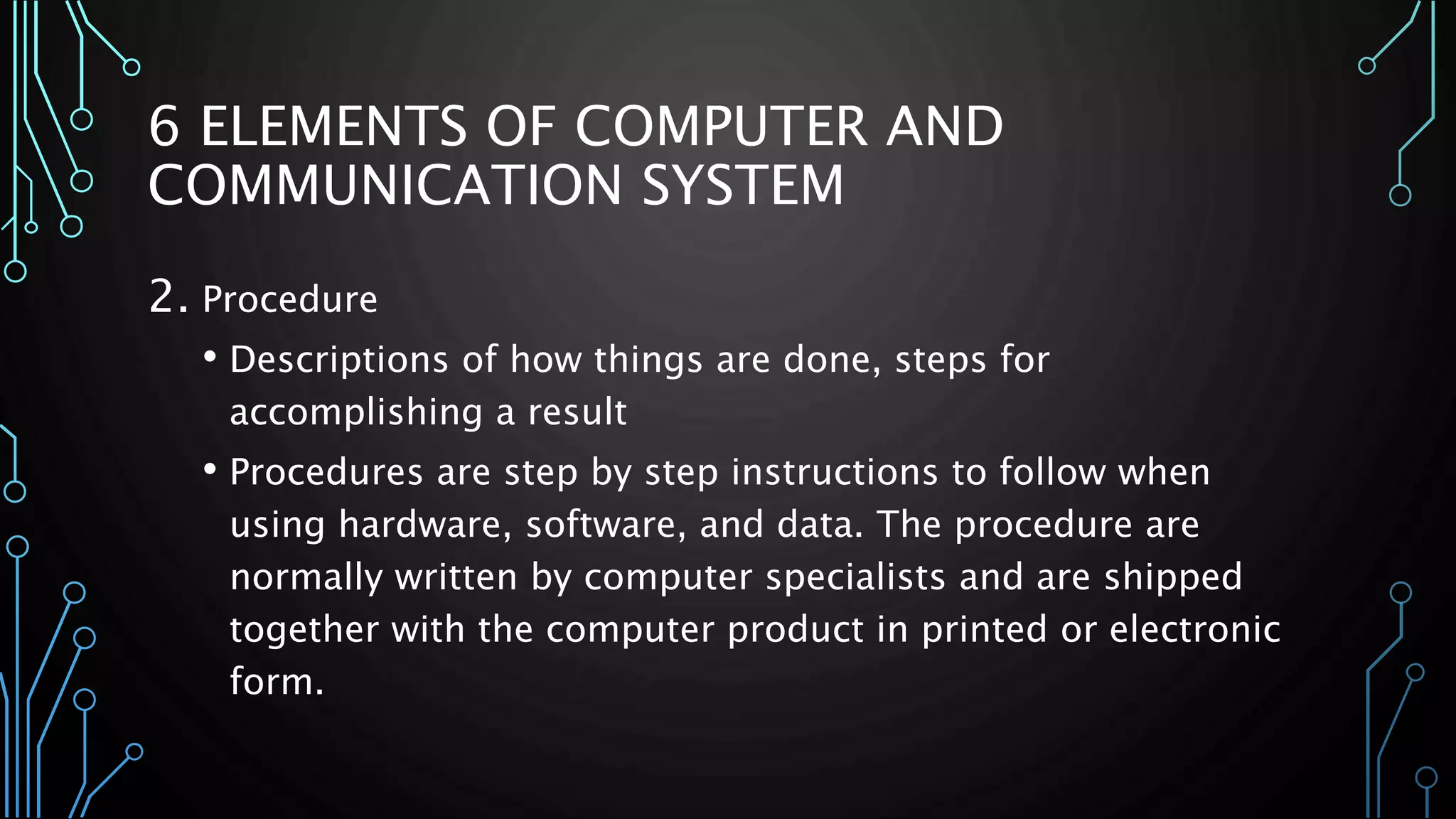 6 ELEMENTS OF COMPUTER AND 
COMMUNICATION SYSTEM 
2. Procedure 
• Descriptions of how things are done, steps for 
accomplishing a result 
• Procedures are step by step instructions to follow when 
using hardware, software, and data. The procedure are 
normally written by computer specialists and are shipped 
together with the computer product in printed or electronic 
form. 
 
