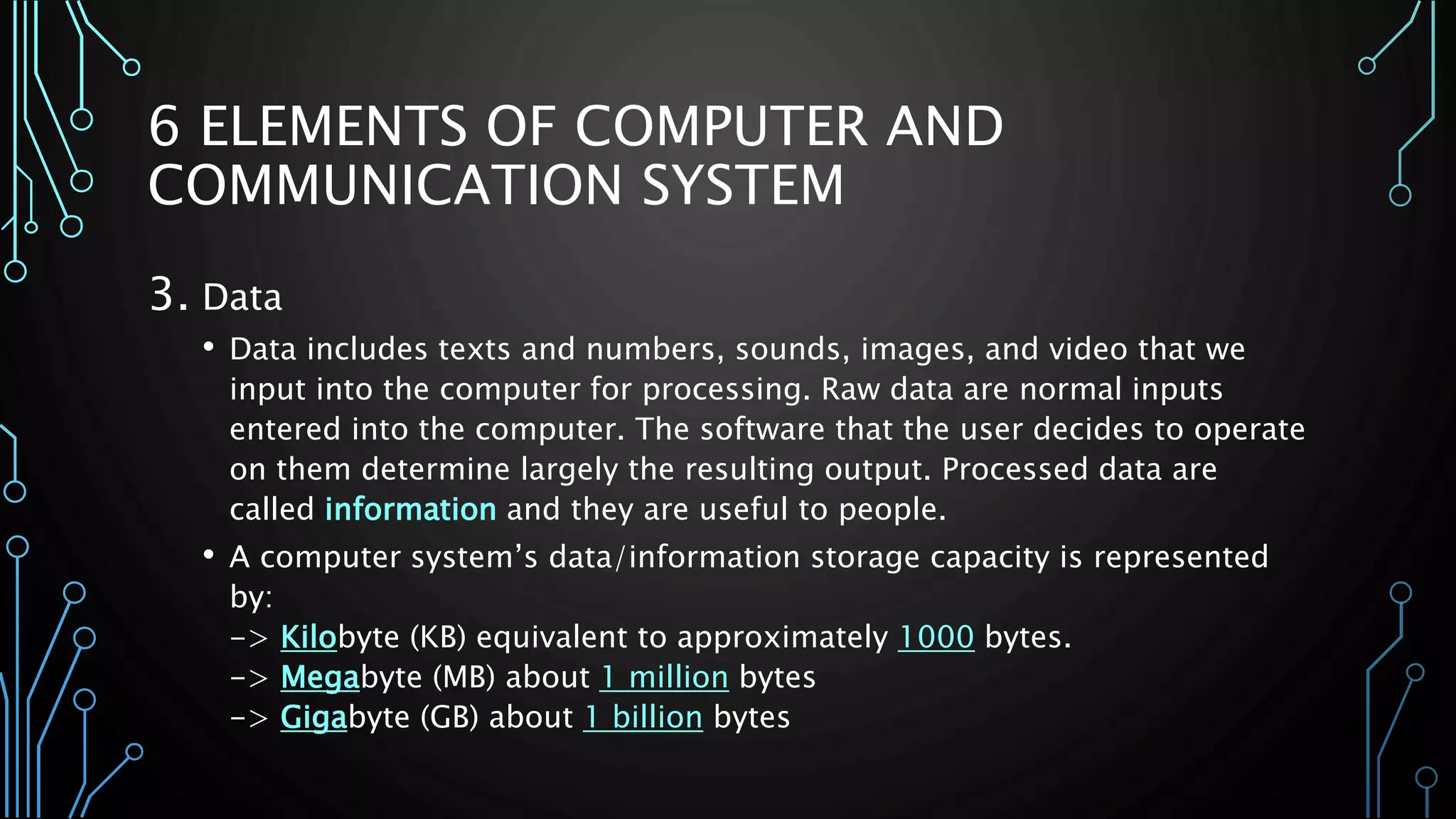 6 ELEMENTS OF COMPUTER AND 
COMMUNICATION SYSTEM 
3. Data 
• Data includes texts and numbers, sounds, images, and video that we 
input into the computer for processing. Raw data are normal inputs 
entered into the computer. The software that the user decides to operate 
on them determine largely the resulting output. Processed data are 
called information and they are useful to people. 
• A computer system’s data/information storage capacity is represented 
by: 
-> Kilobyte (KB) equivalent to approximately 1000 bytes. 
-> Megabyte (MB) about 1 million bytes 
-> Gigabyte (GB) about 1 billion bytes 
 