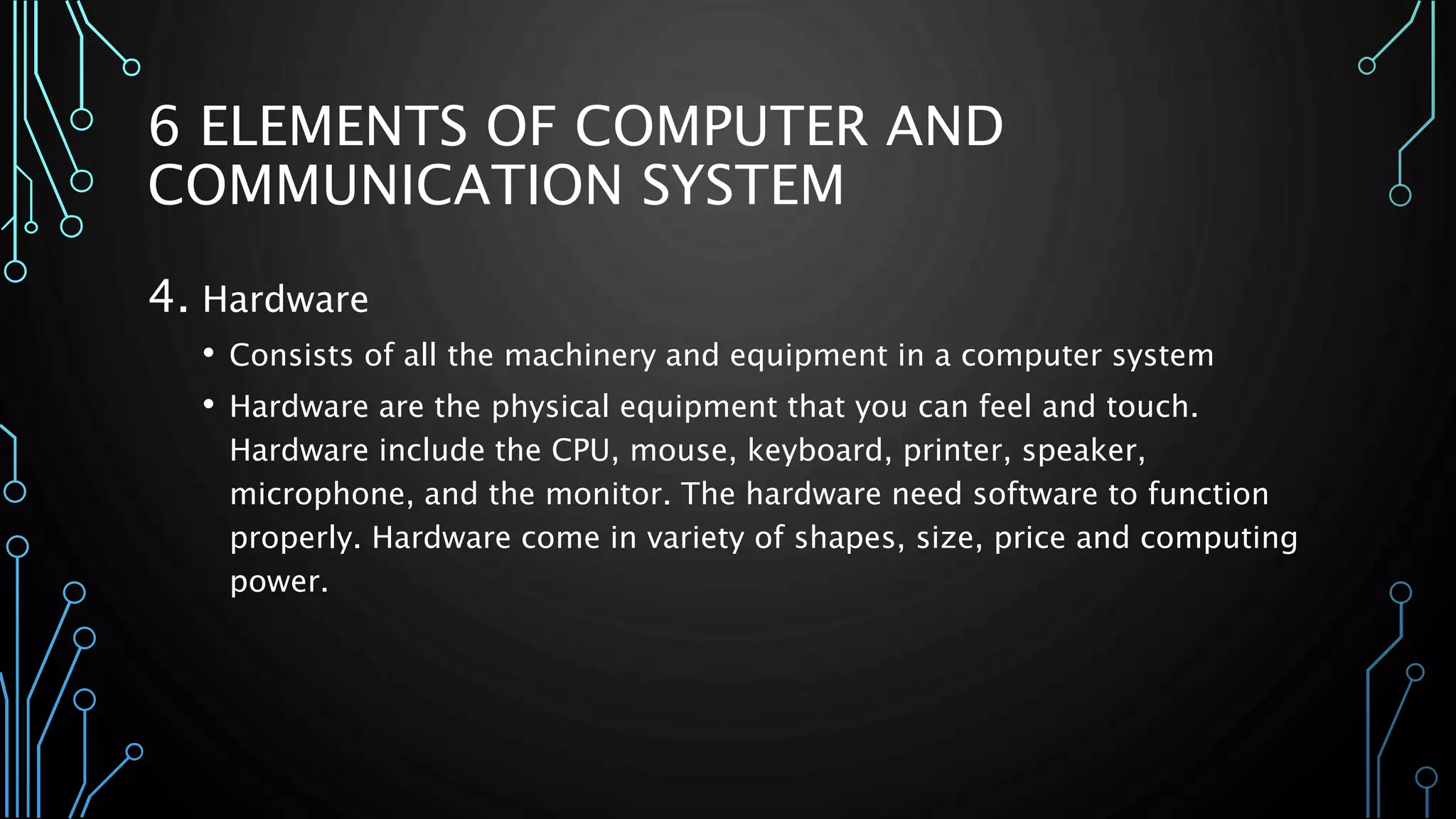 6 ELEMENTS OF COMPUTER AND 
COMMUNICATION SYSTEM 
4. Hardware 
• Consists of all the machinery and equipment in a computer system 
• Hardware are the physical equipment that you can feel and touch. 
Hardware include the CPU, mouse, keyboard, printer, speaker, 
microphone, and the monitor. The hardware need software to function 
properly. Hardware come in variety of shapes, size, price and computing 
power. 
 