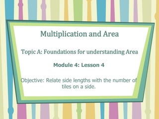 Multiplication and Area
Topic A: Foundations for understanding Area
Module 4: Lesson 4
Objective: Relate side lengths with the number of
tiles on a side.
 