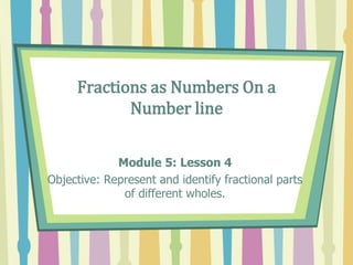 Fractions as Numbers On a
Number line
Module 5: Lesson 4
Objective: Represent and identify fractional parts
of different wholes.
 