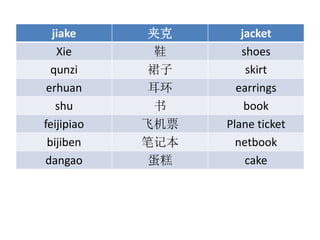 jiake п jacket
Xie Ь shoes
qunzi ȹ skirt
erhuan  earrings
shu  book
feijipiao ɻƱ Plane ticket
bijiben ʼǱ netbook
dangao  cake
 