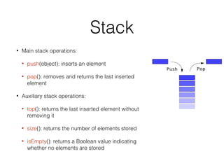 Stack
• Main stack operations:
• push(object): inserts an element
• pop(): removes and returns the last inserted
element
• Auxiliary stack operations:
• top(): returns the last inserted element without
removing it
• size(): returns the number of elements stored
• isEmpty(): returns a Boolean value indicating
whether no elements are stored
 
