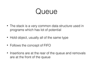 Queue
• The stack is a very common data structure used in
programs which has lot of potential
• Hold object, usually all of the same type
• Follows the concept of FIFO
• Insertions are at the rear of the queue and removals
are at the front of the queue
 