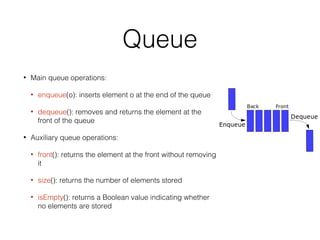Queue
• Main queue operations:
• enqueue(o): inserts element o at the end of the queue
• dequeue(): removes and returns the element at the
front of the queue
• Auxiliary queue operations:
• front(): returns the element at the front without removing
it
• size(): returns the number of elements stored
• isEmpty(): returns a Boolean value indicating whether
no elements are stored
 
