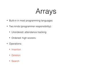 Arrays
• Built-in in most programming languages
• Two kinds (programmer responsibility):
• Unordered: attendance tracking
• Ordered: high scorers
• Operations:
• Insertion
• Deletion
• Search
 