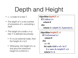 Depth and Height
• v : a node of a tree T.
• The depth of v is the number
of ancestors of v, excluding v
itself.
• The height of a node v in a
tree T is defined recursively:
• If v is an external node, then
the height of v is 0
• Otherwise, the height of v is
one plus the maximum
height of a child of v.
 