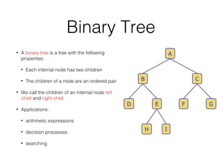 Binary Tree
• A binary tree is a tree with the following
properties:
• Each internal node has two children
• The children of a node are an ordered pair
• We call the children of an internal node left
child and right child
• Applications:
• arithmetic expressions
• decision processes
• searching
 