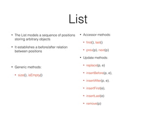 List
• The List models a sequence of positions
storing arbitrary objects
• It establishes a before/after relation
between positions
• Generic methods:
• size(), isEmpty()
• Accessor methods:
• first(), last()
• prev(p), next(p)
• Update methods:
• replace(p, e)
• insertBefore(p, e),
• insertAfter(p, e),
• insertFirst(e),
• insertLast(e)
• remove(p)
 