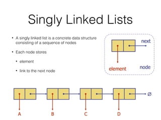 Singly Linked Lists
• A singly linked list is a concrete data structure
consisting of a sequence of nodes
• Each node stores
• element
• link to the next node
 