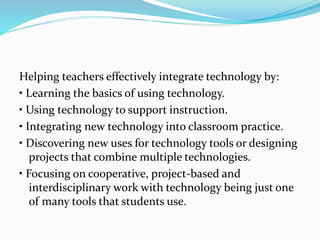 Helping teachers effectively integrate technology by:
• Learning the basics of using technology.
• Using technology to support instruction.
• Integrating new technology into classroom practice.
• Discovering new uses for technology tools or designing
projects that combine multiple technologies.
• Focusing on cooperative, project-based and
interdisciplinary work with technology being just one
of many tools that students use.
 