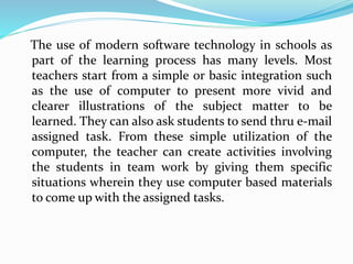 The use of modern software technology in schools as
part of the learning process has many levels. Most
teachers start from a simple or basic integration such
as the use of computer to present more vivid and
clearer illustrations of the subject matter to be
learned. They can also ask students to send thru e-mail
assigned task. From these simple utilization of the
computer, the teacher can create activities involving
the students in team work by giving them specific
situations wherein they use computer based materials
to come up with the assigned tasks.
 