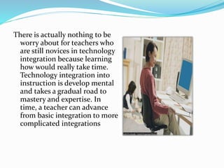 There is actually nothing to be
worry about for teachers who
are still novices in technology
integration because learning
how would really take time.
Technology integration into
instruction is develop mental
and takes a gradual road to
mastery and expertise. In
time, a teacher can advance
from basic integration to more
complicated integrations
 