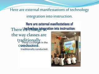 Here are external manifestations of technology
integration intoinstruction.
There’s a change in
the way classes are
traditionally
conducted.
 
