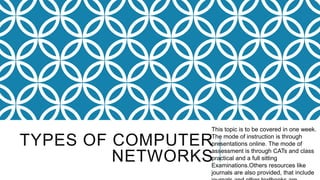 TYPES OF COMPUTER
NETWORKS
This topic is to be covered in one week.
The mode of instruction is through
presentations online. The mode of
assessment is through CATs and class
practical and a full sitting
Examinations.Others resources like
journals are also provided, that include
 