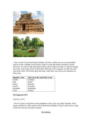 - Now, in unit 2 your learnt about holiday activities, which ones can you remember?
Sail on a boat, sunbathe on the beach, camp in a tent and climb a mountain. Good!
However, we want to talk about past actions, and in order to do that, we need to change
the verbs. Look at this chart on the board. When the verb is regular, we add -ed at the
end of the verbs. We'll learn about the other verbs later, now focus your attention on
these ones.
Regular verbs Add -ed at the end of the word
Climb
Sail
Enjoy
Travel
Sunbathe
Visit
Climbed
Sailed
Enjoyed
Traveled
Sunbathed
Visited
Development (62')
Activity 1 (12')
- Now it's time to read about some neighbours I have, they are called Amanda, Toby,
Jessica and Kevin. They want to tell us about their holidays. I'll give each of you a copy
of the text, but you can read it in pairs.
My holidays
 