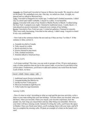 Amanda: my friend and I traveled to Cancun in Mexico last month. We stayed in a hotel
on the beach. We sunbathed every day. One day, we sailed on a boat. At night, we
danced and we talked to Mexican boys.
Toby: I traveled to Patagonia two weeks ago. I walked and I climbed mountains. I didn't
stay in a hotel and I didn't sunbathe. I stayed in a cabin. it was beautiful.
Jessica: I traveled with some of my friends to Machu Picchu in March. I walked along
the Inca Trail. I camped every night. I listened to traditional music. I really liked it. A
man played an ancient instrument. I enjoyed every minute of my holiday.
Kevin: I traveled to New York last year. I visited art galleries, I listened to concerts.
They were really fascinating. I traveled on the subway. I didn't camp. I stayed in a hotel.
It was very comfortable.
- Now look at the sentences below the text and say if they are true T or false F. If the
sentence is false, correct it.
a. Amanda traveled to Canada.
b. Toby stayed in a cabin.
c. Kevin traveled in a bus.
d. Jessica listened to pop music.
e. Toby climbed mountains.
f. Amanda talked to American boys.
Activity 2 (15')
- Let's keep working! This time, you can work in groups of four. I'll give each group a
copy of some sentences that are not in the correct order, so you have to put them in the
correct place. Furthermore, you'll have to add each sentence one word from the board.
Look at them, we have:
travel - climb - listen - enjoy - talk
1. traditional music/Jessica/yesterday/to
2. Amanda/holiday/her/Mexico/in
3. last/Kevin/New York/year/to
4. Mexican/Amanda/at night/boys/to
5. Toby/weeks/two/ago/mountains
Activity 3 (20')
- Now it's time to write! According to what we read and the previous activities, write a
letter to your mate telling him your last holidays. Tell him where you traveled, what you
did there, when you traveled, where you stayed, your favorite experience, how the
people was, how long you stayed there and any other thing you remember. However,
your letter will have missing words. Instead of writing the verbs, you'll leave the space
in blanket. Once you finish your letters, you'll exchange them with your mate, and he'll
have to complete the missing verbs. I'll paste an example of a letter on the board. Let's
start!
 