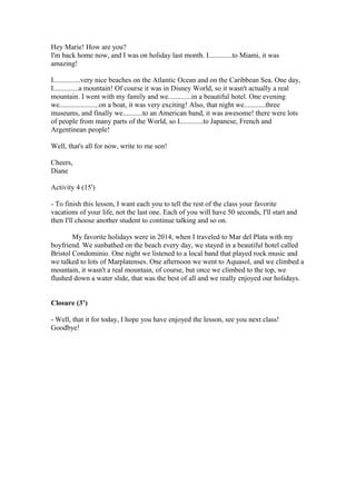 Hey Marie! How are you?
I'm back home now, and I was on holiday last month. I.............to Miami, it was
amazing!
I...............very nice beaches on the Atlantic Ocean and on the Caribbean Sea. One day,
I..............a mountain! Of course it was in Disney World, so it wasn't actually a real
mountain. I went with my family and we.............in a beautiful hotel. One evening
we......................on a boat, it was very exciting! Also, that night we............three
museums, and finally we...........to an American band, it was awesome! there were lots
of people from many parts of the World, so I.............to Japanese, French and
Argentinean people!
Well, that's all for now, write to me son!
Cheers,
Diane
Activity 4 (15')
- To finish this lesson, I want each you to tell the rest of the class your favorite
vacations of your life, not the last one. Each of you will have 50 seconds, I'll start and
then I'll choose another student to continue talking and so on.
My favorite holidays were in 2014, when I traveled to Mar del Plata with my
boyfriend. We sunbathed on the beach every day, we stayed in a beautiful hotel called
Bristol Condominio. One night we listened to a local band that played rock music and
we talked to lots of Marplatenses. One afternoon we went to Aquasol, and we climbed a
mountain, it wasn't a real mountain, of course, but once we climbed to the top, we
flushed down a water slide, that was the best of all and we really enjoyed our holidays.
Closure (3’)
- Well, that it for today, I hope you have enjoyed the lesson, see you next class!
Goodbye!
 