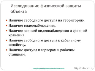 Исследование физической защиты
объекта
 Наличие свободного доступа на территорию.
 Наличие видеонаблюдения.
 Наличие записей видеонаблюдения и сроки её
хранения.
 Наличие свободного доступа к кабельному
хозяйству.
 Наличие доступа к серверам и рабочим
станциям.
Лаборатория информационной безопасности http://inforsec.ru
 
