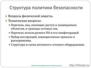 Структура политики безопасности
 Вопросы физической защиты.
 Технические вопросы:
 Перечень лиц, имеющих доступ к защищаемым
объектам, и границы сетевых зон.
 Перечень используемого ПО и его конфигураций.
 Набор инструкций, корпоративные приказы и
распоряжения.
 Структура и схема активного сетевого оборудования.
Лаборатория информационной безопасности http://inforsec.ru
 