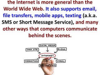 the Internet is more general than the
World Wide Web. It also supports email,
file transfers, mobile apps, texting (a.k.a.
SMS or Short Message Service), and many
other ways that computers communicate
behind the scenes.
 