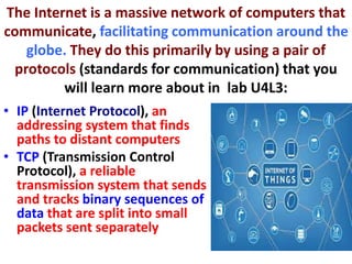 The Internet is a massive network of computers that
communicate, facilitating communication around the
globe. They do this primarily by using a pair of
protocols (standards for communication) that you
will learn more about in lab U4L3:
• IP (Internet Protocol), an
addressing system that finds
paths to distant computers
• TCP (Transmission Control
Protocol), a reliable
transmission system that sends
and tracks binary sequences of
data that are split into small
packets sent separately
 