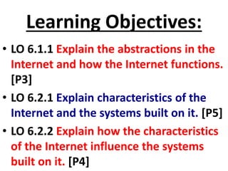 Learning Objectives:
• LO 6.1.1 Explain the abstractions in the
Internet and how the Internet functions.
[P3]
• LO 6.2.1 Explain characteristics of the
Internet and the systems built on it. [P5]
• LO 6.2.2 Explain how the characteristics
of the Internet influence the systems
built on it. [P4]
 