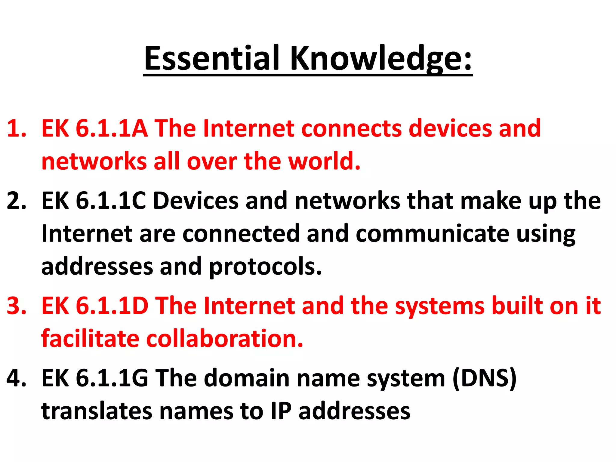 Essential Knowledge:
1. EK 6.1.1A The Internet connects devices and
networks all over the world.
2. EK 6.1.1C Devices and networks that make up the
Internet are connected and communicate using
addresses and protocols.
3. EK 6.1.1D The Internet and the systems built on it
facilitate collaboration.
4. EK 6.1.1G The domain name system (DNS)
translates names to IP addresses
 