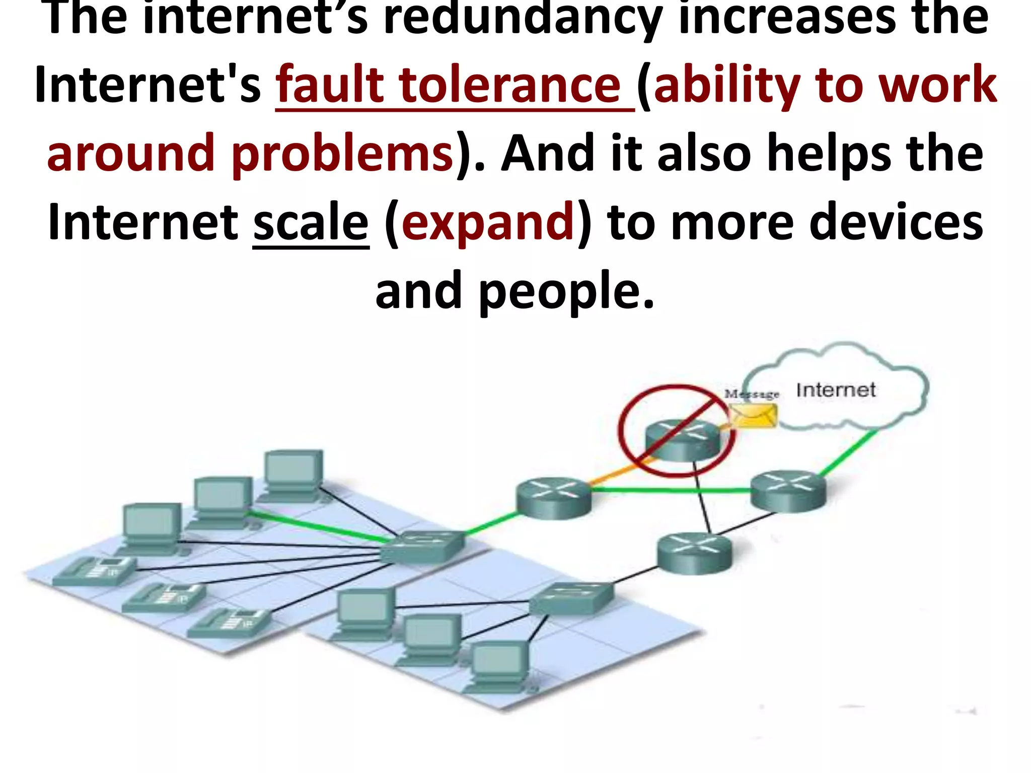 The internet’s redundancy increases the
Internet's fault tolerance (ability to work
around problems). And it also helps the
Internet scale (expand) to more devices
and people.
 
