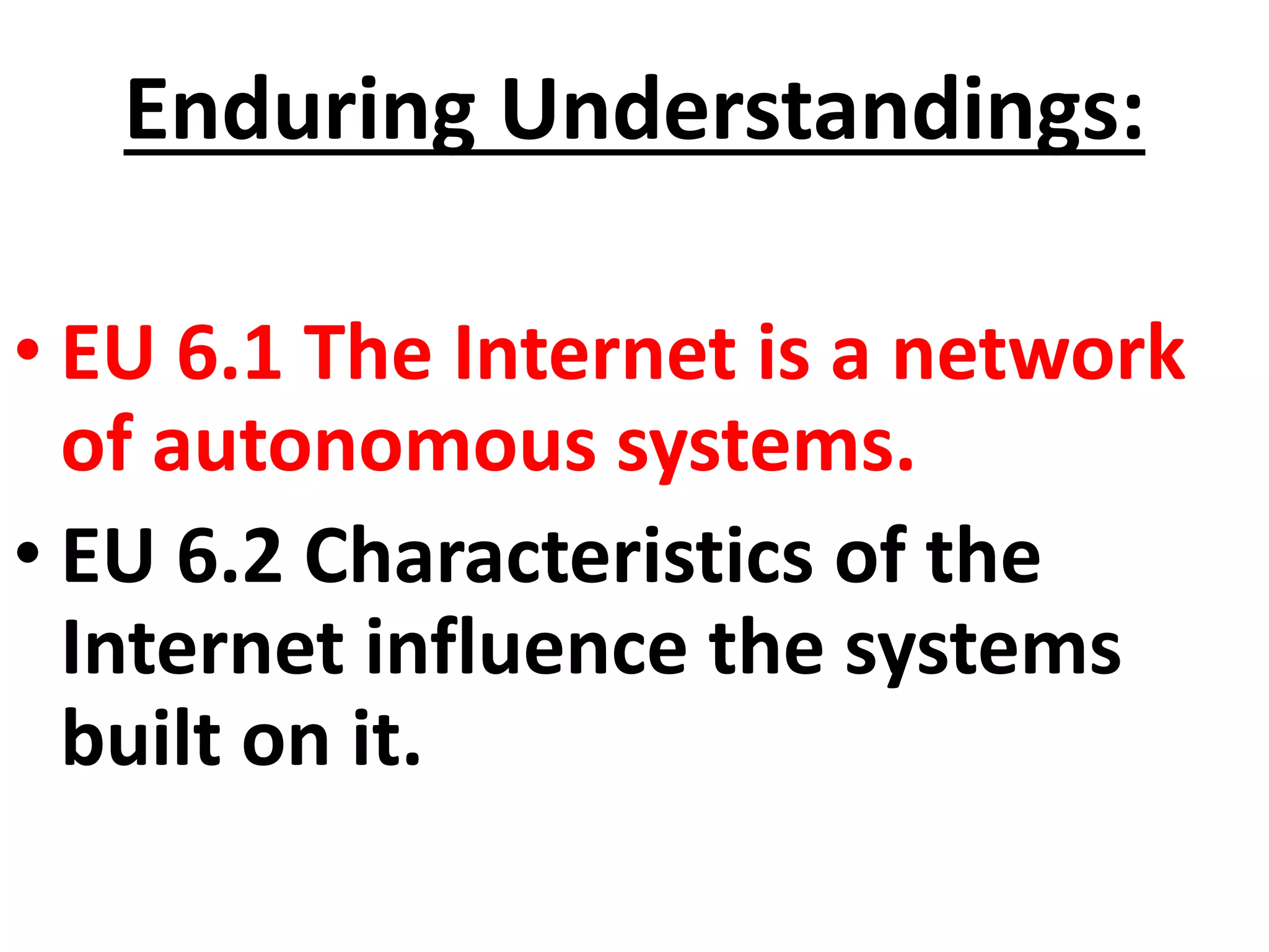 Enduring Understandings:
• EU 6.1 The Internet is a network
of autonomous systems.
• EU 6.2 Characteristics of the
Internet influence the systems
built on it.
 