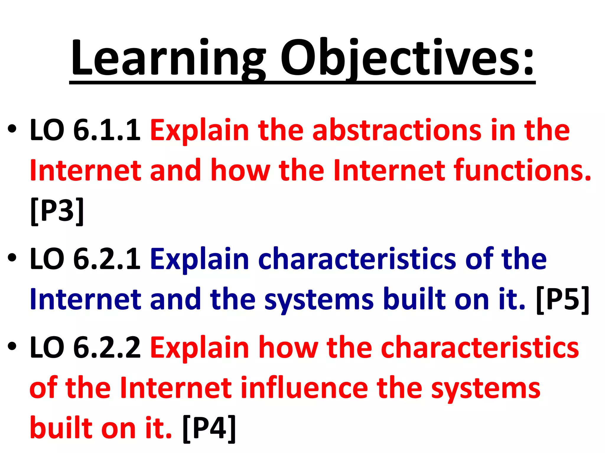 Learning Objectives:
• LO 6.1.1 Explain the abstractions in the
Internet and how the Internet functions.
[P3]
• LO 6.2.1 Explain characteristics of the
Internet and the systems built on it. [P5]
• LO 6.2.2 Explain how the characteristics
of the Internet influence the systems
built on it. [P4]
 