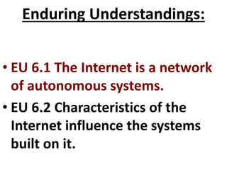 Enduring Understandings:
• EU 6.1 The Internet is a network
of autonomous systems.
• EU 6.2 Characteristics of the
Internet influence the systems
built on it.
 