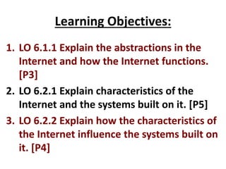 Learning Objectives:
1. LO 6.1.1 Explain the abstractions in the
Internet and how the Internet functions.
[P3]
2. LO 6.2.1 Explain characteristics of the
Internet and the systems built on it. [P5]
3. LO 6.2.2 Explain how the characteristics of
the Internet influence the systems built on
it. [P4]
 