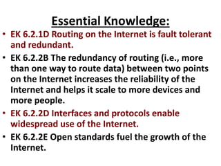 Essential Knowledge:
• EK 6.2.1D Routing on the Internet is fault tolerant
and redundant.
• EK 6.2.2B The redundancy of routing (i.e., more
than one way to route data) between two points
on the Internet increases the reliability of the
Internet and helps it scale to more devices and
more people.
• EK 6.2.2D Interfaces and protocols enable
widespread use of the Internet.
• EK 6.2.2E Open standards fuel the growth of the
Internet.
 