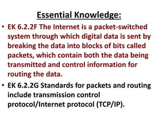 Essential Knowledge:
• EK 6.2.2F The Internet is a packet-switched
system through which digital data is sent by
breaking the data into blocks of bits called
packets, which contain both the data being
transmitted and control information for
routing the data.
• EK 6.2.2G Standards for packets and routing
include transmission control
protocol/Internet protocol (TCP/IP).
 