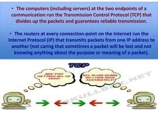 The Transmission Control Protocol (TCP) guarantees
reliable transmission by breaking messages into packets,
keeping track of which packets have been received
successfully, resending any that have been lost, and
specifying the order for reassembling the data on the
other end. This process is what makes the Internet a
packet switching network.
• The computers (including servers) at the two endpoints of a
communication run the Transmission Control Protocol (TCP) that
divides up the packets and guarantees reliable transmission.
• The routers at every connection-point on the Internet run the
Internet Protocol (IP) that transmits packets from one IP address to
another (not caring that sometimes a packet will be lost and not
knowing anything about the purpose or meaning of a packet).
 